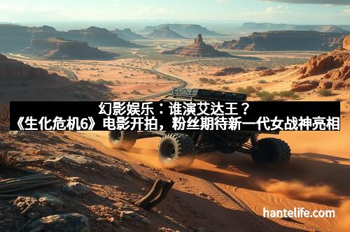 幻影娱乐：谁演艾达王？《生化危机6》电影开拍，粉丝期待新一代女战神亮相